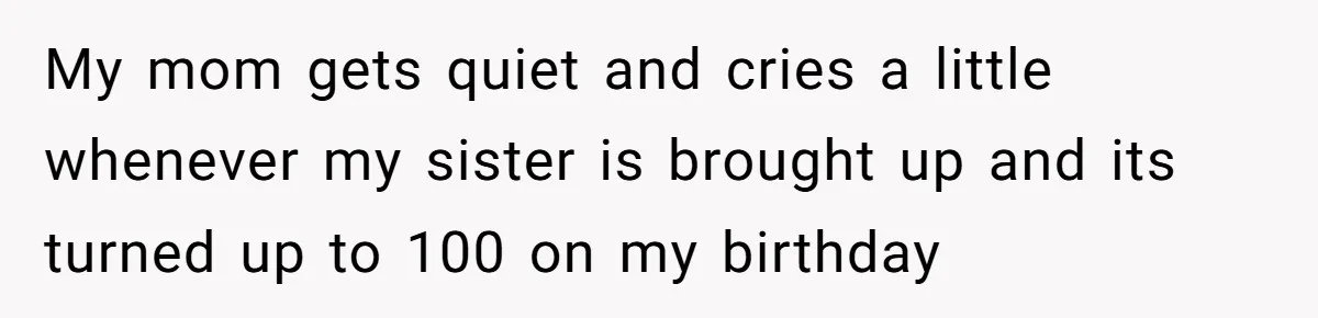 My mom gets quiet and cries a little whenever my sister is brought up and its turned up to 100 on my birthday