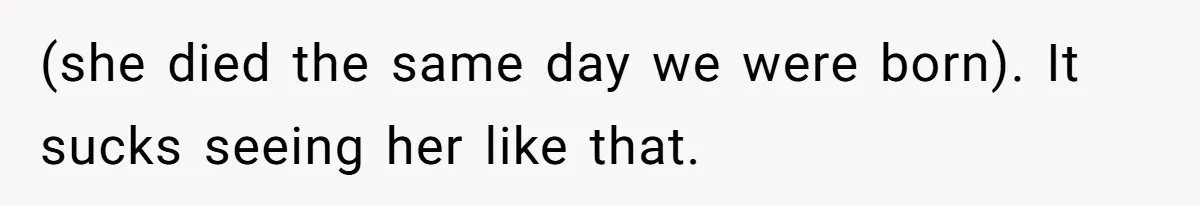 (she died the same day we were born). It sucks seeing her like that.