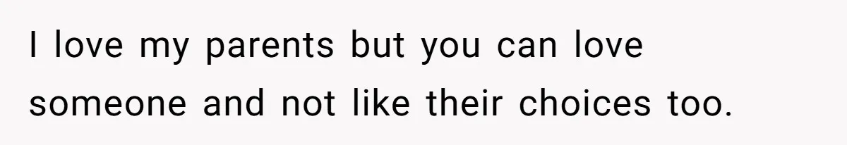 I love my parents but you can love someone and not like their choices too.