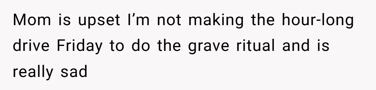 Mom is upset I’m not making the hour-long drive Friday to do the grave ritual and is really sad