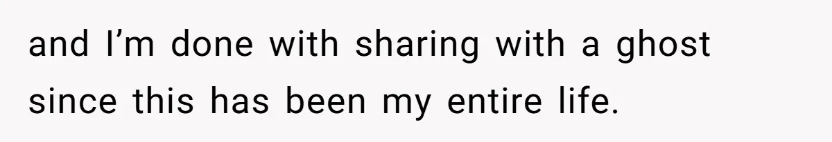 and I’m done with sharing with a ghost since this has been my entire life.