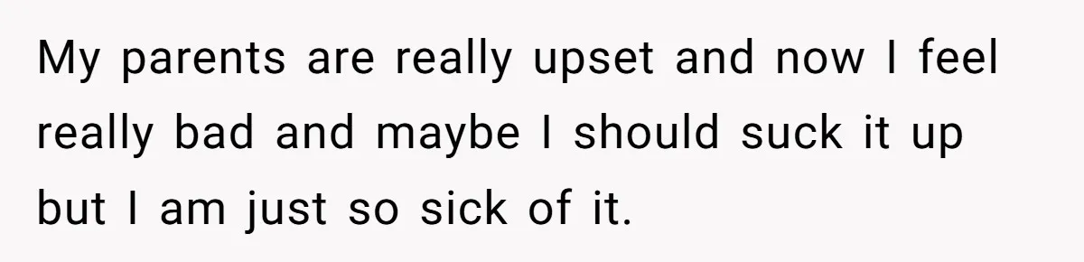 My parents are really upset and now I feel really bad and maybe I should suck it up but I am just so sick of it.