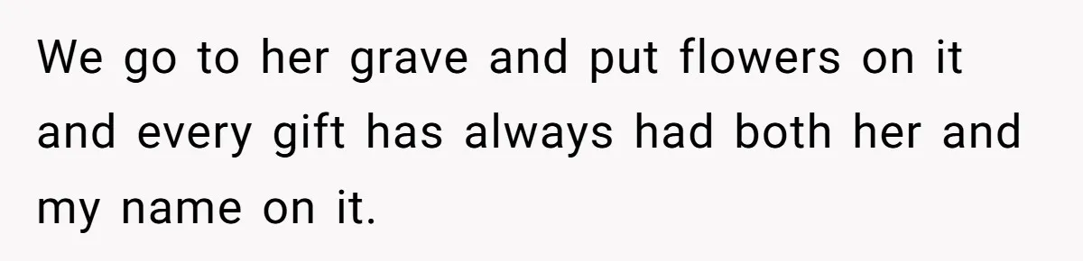 We go to her grave and put flowers on it and every gift has always had both her and my name on it.