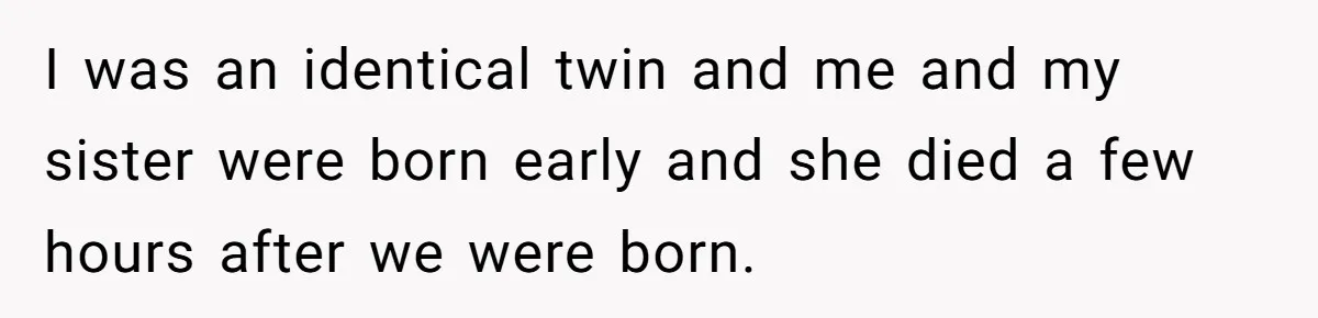 I was an identical twin and me and my sister were born early and she died a few hours after we were born.