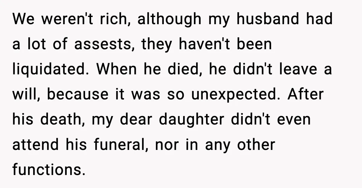We weren't rich, although my husband had a lot of assests, they haven't been liquidated. When he died, he didn't leave a will, because it was so unexpected. After his...