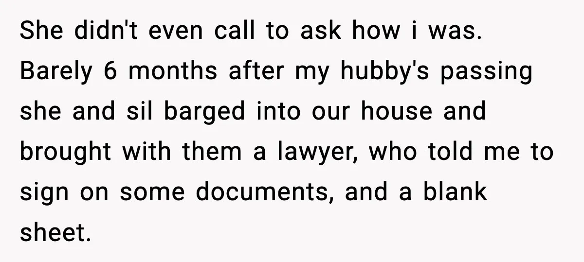 She didn't even call to ask how i was. Barely 6 months after my hubby's passing she and sil barged into our house and brought with them a lawyer, who...