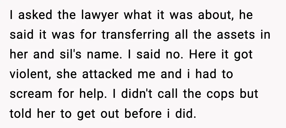 I asked the lawyer what it was about, he said it was for transferring all the assets in her and sil's name. I said no. Here it got violent, she...