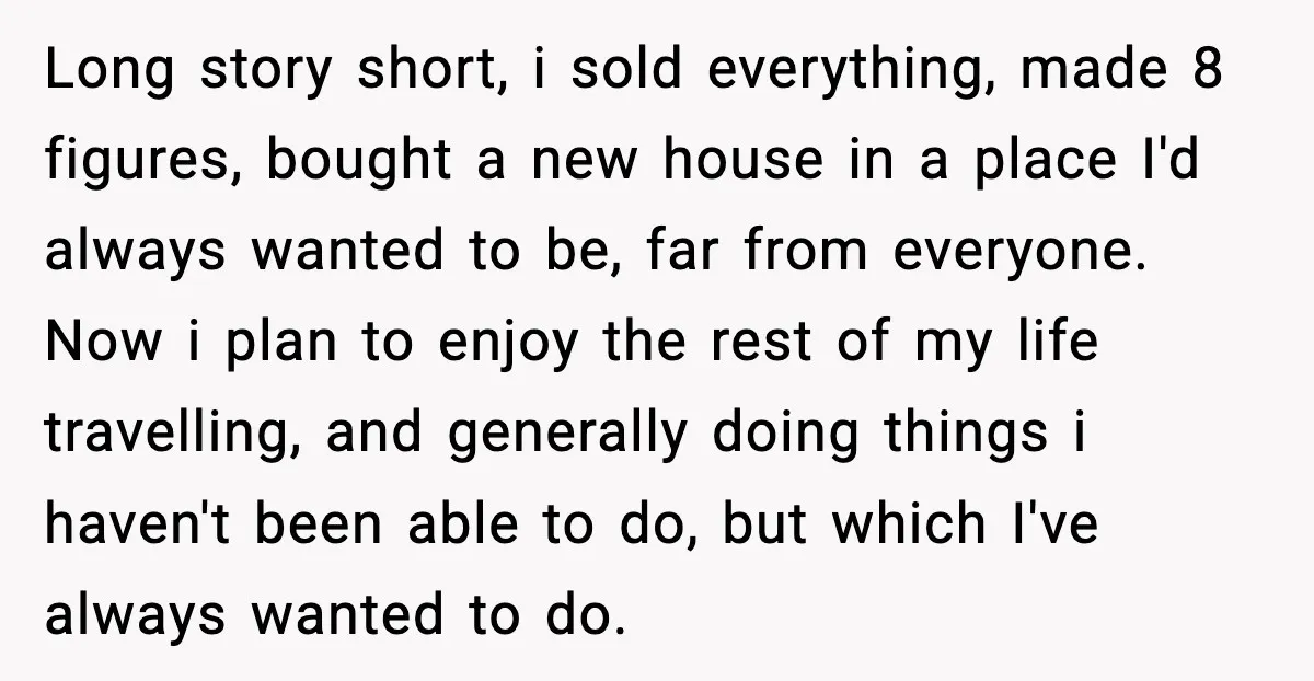 Long story short, i sold everything, made 8 figures, bought a new house in a place I'd always wanted to be, far from everyone. Now i plan to enjoy the...