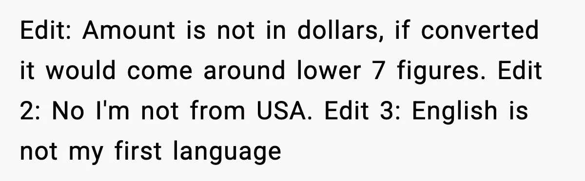 Edit: Amount is not in dollars, if converted it would come around lower 7 figures. Edit 2: No I'm not from USA. Edit 3: English is not my first language