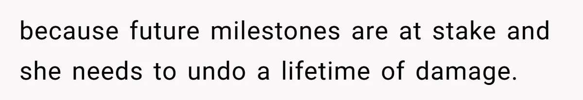 because future milestones are at stake and she needs to undo a lifetime of damage.