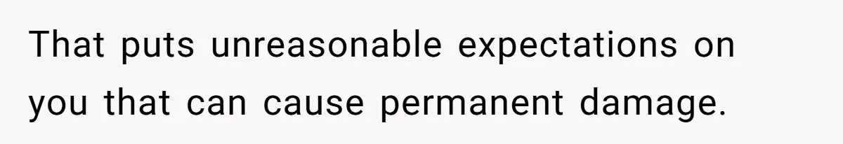 That puts unreasonable expectations on you that can cause permanent damage.