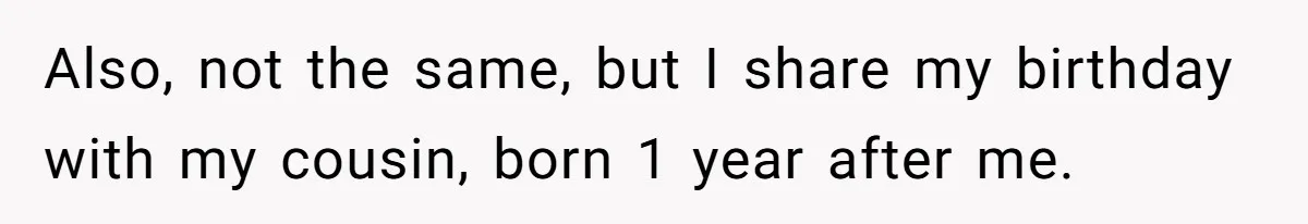 Also, not the same, but I share my birthday with my cousin, born 1 year after me.