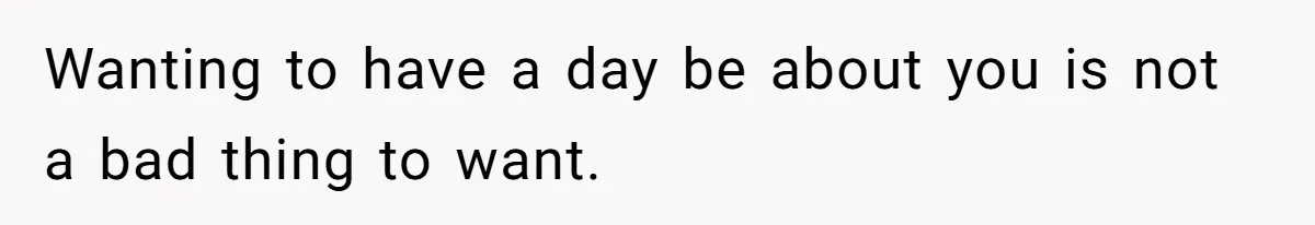 Wanting to have a day be about you is not a bad thing to want.