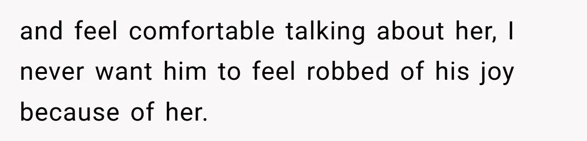 and feel comfortable talking about her, I never want him to feel robbed of his joy because of her.