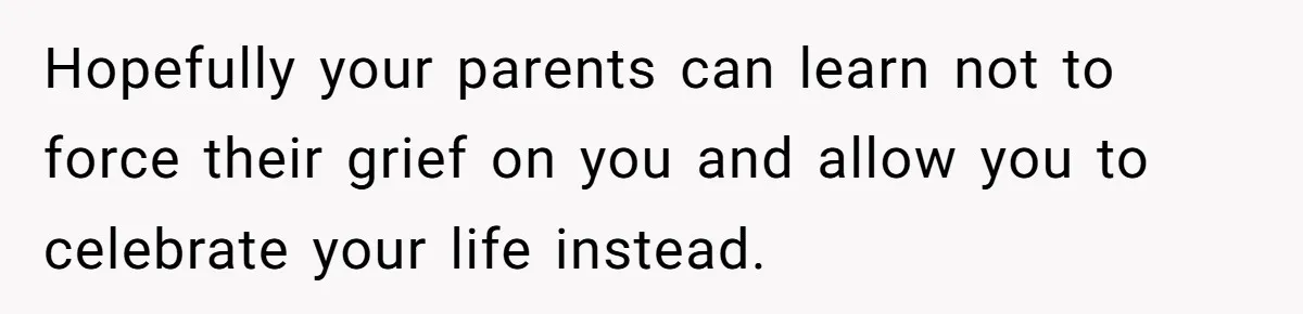 Hopefully your parents can learn not to force their grief on you and allow you to celebrate your life instead.