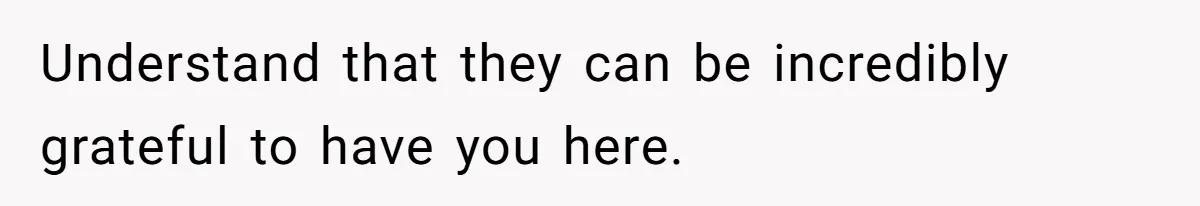 Understand that they can be incredibly grateful to have you here.