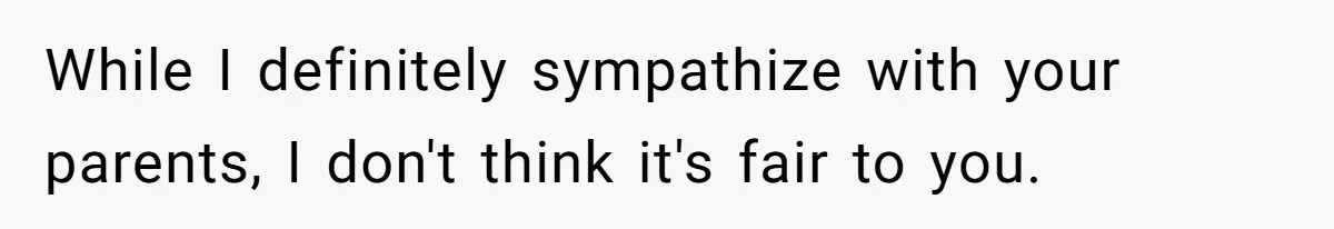 While I definitely sympathize with your parents, I don't think it's fair to you.