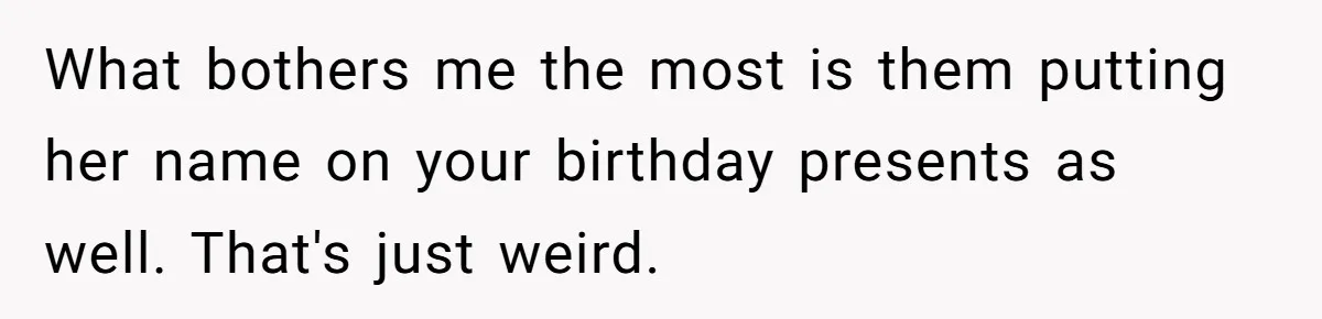 What bothers me the most is them putting her name on your birthday presents as well. That's just weird.