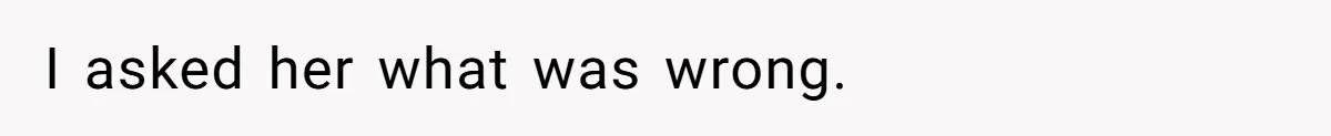 I asked her what was wrong.