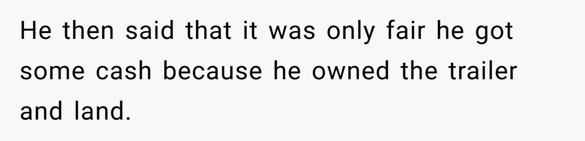 He then said that it was only fair he got some cash because he owned the trailer and land.