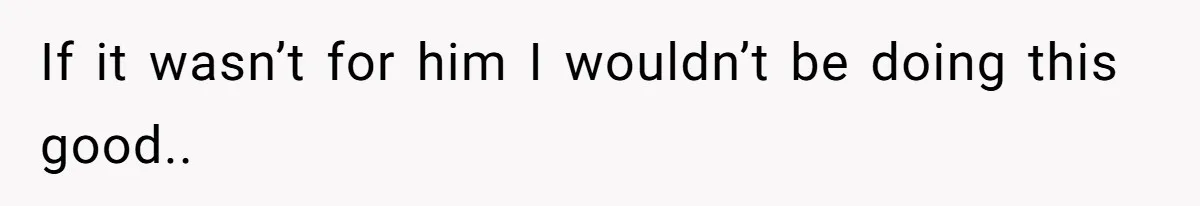 If it wasn’t for him I wouldn’t be doing this good..