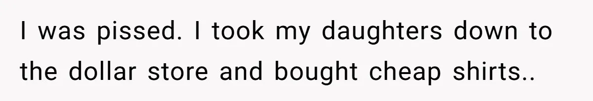 I was pissed. I took my daughters down to the dollar store and bought cheap shirts..