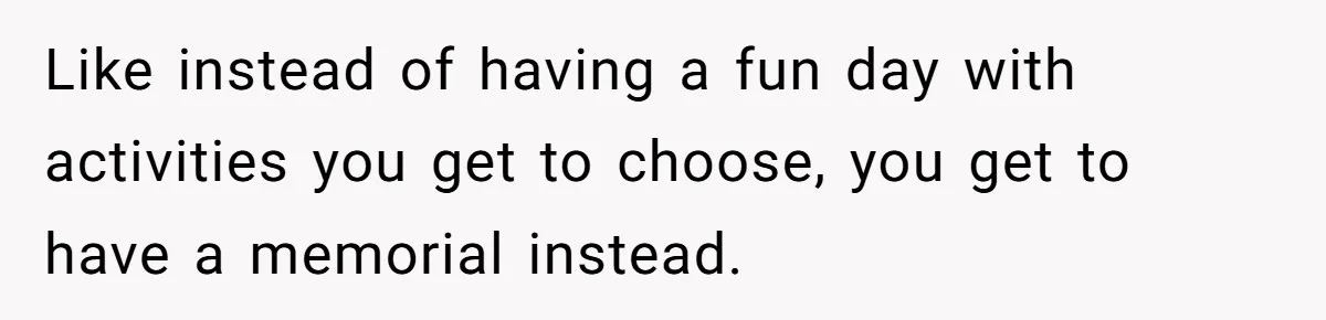 Like instead of having a fun day with activities you get to choose, you get to have a memorial instead.