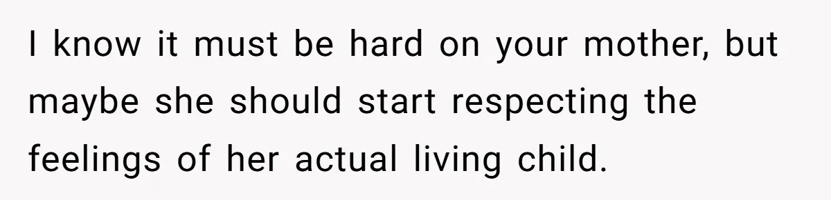 I know it must be hard on your mother, but maybe she should start respecting the feelings of her actual living child.