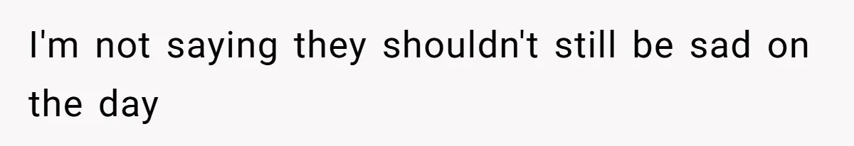 I'm not saying they shouldn't still be sad on the day