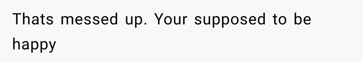 Thats messed up. Your supposed to be happy