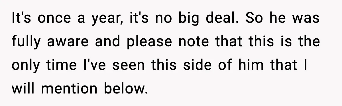 It's once a year, it's no big deal. So he was fully aware and please note that this is the only time I've seen this side of him that I...