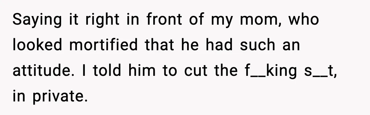 Saying it right in front of my mom, who looked mortified that he had such an attitude. I told him to cut the f__king s__t, in private.