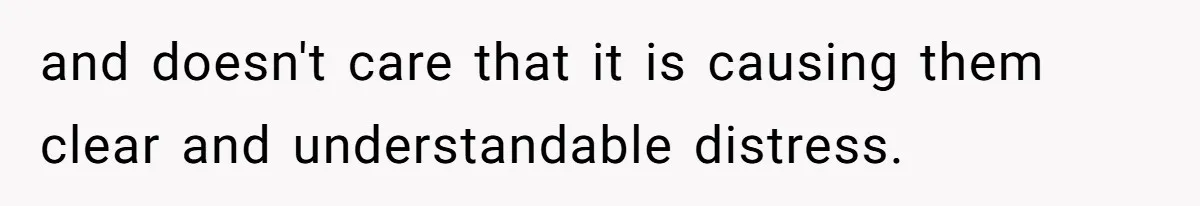 and doesn't care that it is causing them clear and understandable distress.