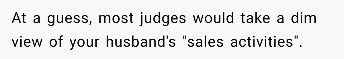 At a guess, most judges would take a dim view of your husband's "sales activities".