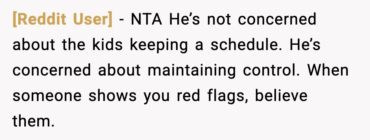[Reddit User] - NTA He’s not concerned about the kids keeping a schedule. He’s concerned about maintaining control. When someone shows you red flags, believe them.