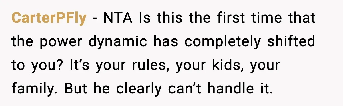 CarterPFly - NTA Is this the first time that the power dynamic has completely shifted to you? It’s your rules, your kids, your family. But he clearly can’t handle it.