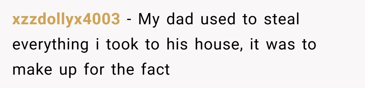 xzzdollyx4003 − My dad used to steal everything i took to his house, it was to make up for the fact
