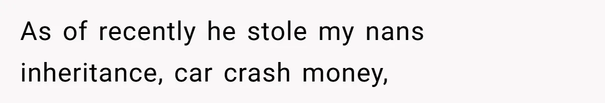 As of recently he stole my nans inheritance, car crash money,