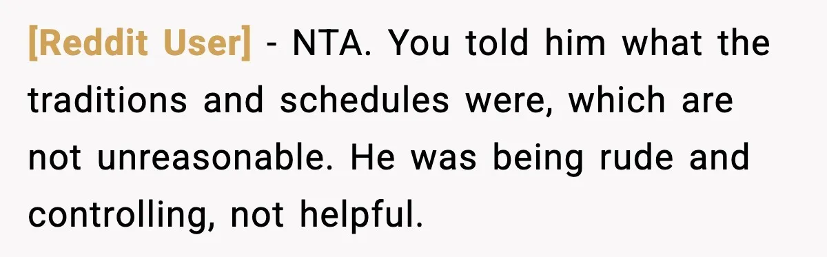 [Reddit User] - NTA. You told him what the traditions and schedules were, which are not unreasonable. He was being rude and controlling, not helpful.