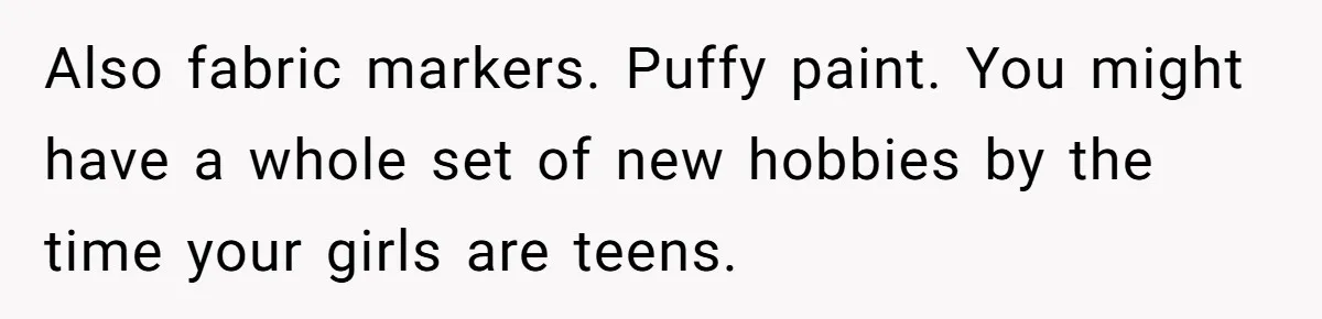 Also fabric markers. Puffy paint. You might have a whole set of new hobbies by the time your girls are teens.