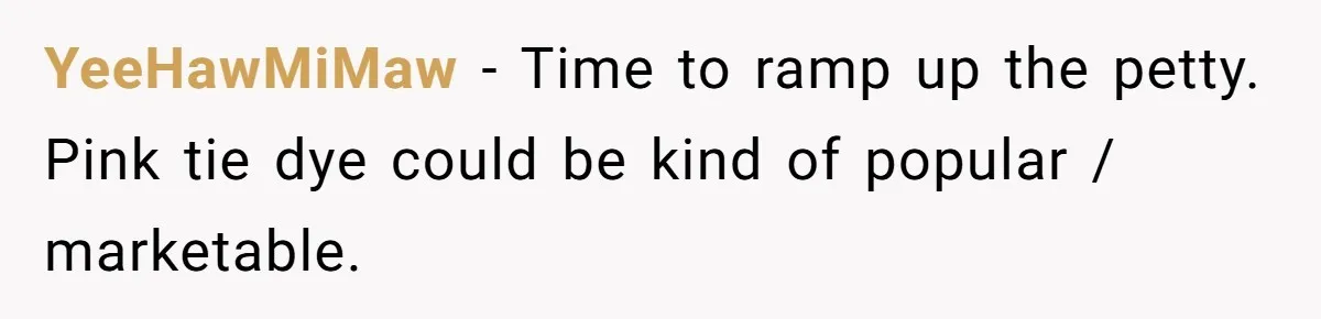 YeeHawMiMaw − Time to ramp up the petty. Pink tie dye could be kind of popular / marketable.