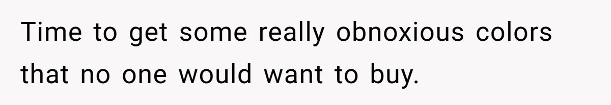 Time to get some really obnoxious colors that no one would want to buy.