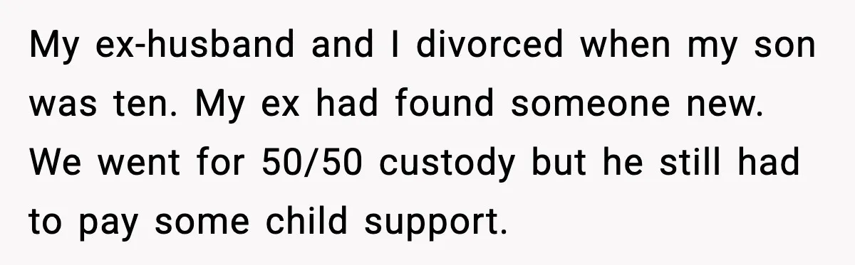 My ex-husband and I divorced when my son was ten. My ex had found someone new. We went for 50/50 custody but he still had to pay some child support.