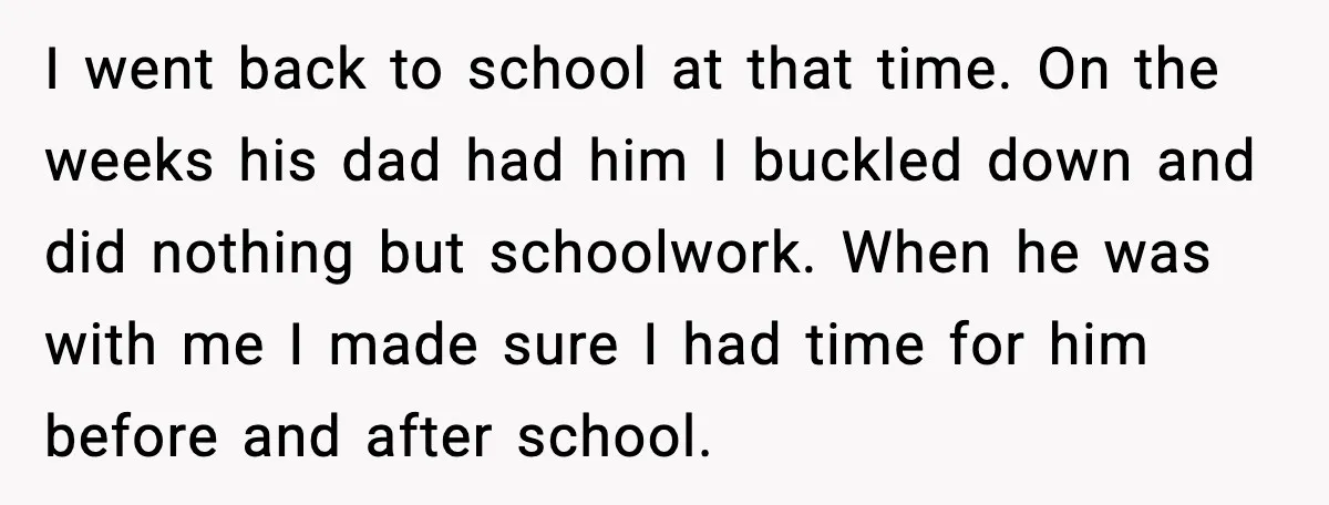 I went back to school at that time. On the weeks his dad had him I buckled down and did nothing but schoolwork. When he was with me I made...