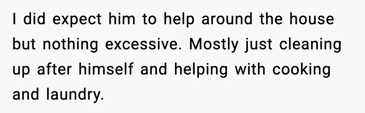 I did expect him to help around the house but nothing excessive. Mostly just cleaning up after himself and helping with cooking and laundry.