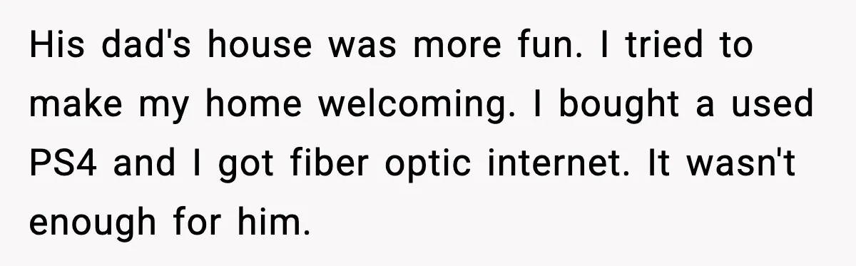 His dad's house was more fun. I tried to make my home welcoming. I bought a used PS4 and I got fiber optic internet. It wasn't enough for him.