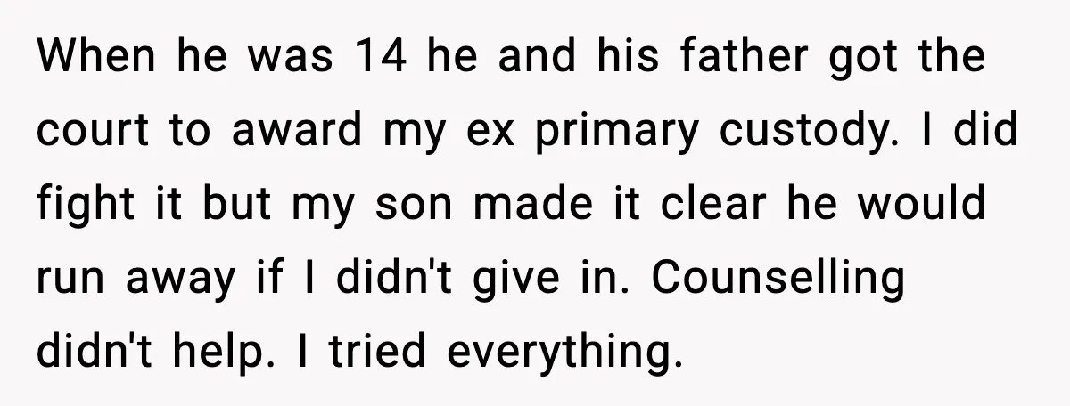 When he was 14 he and his father got the court to award my ex primary custody. I did fight it but my son made it clear he would run...