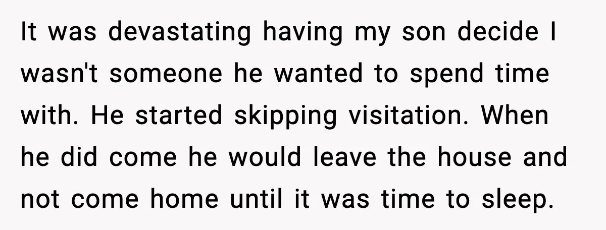 It was devastating having my son decide I wasn't someone he wanted to spend time with. He started skipping visitation. When he did come he would leave the house and...