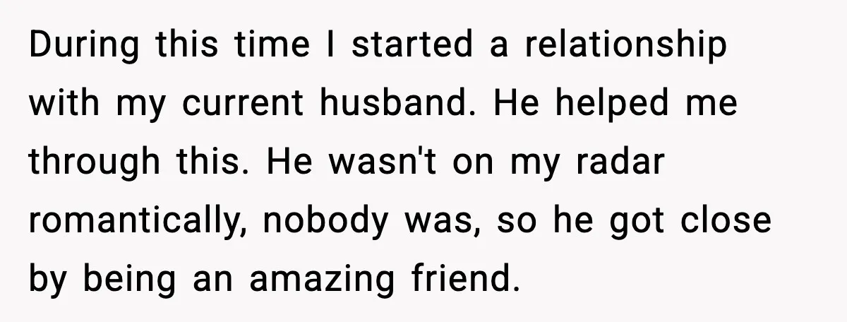 During this time I started a relationship with my current husband. He helped me through this. He wasn't on my radar romantically, nobody was, so he got close by being...