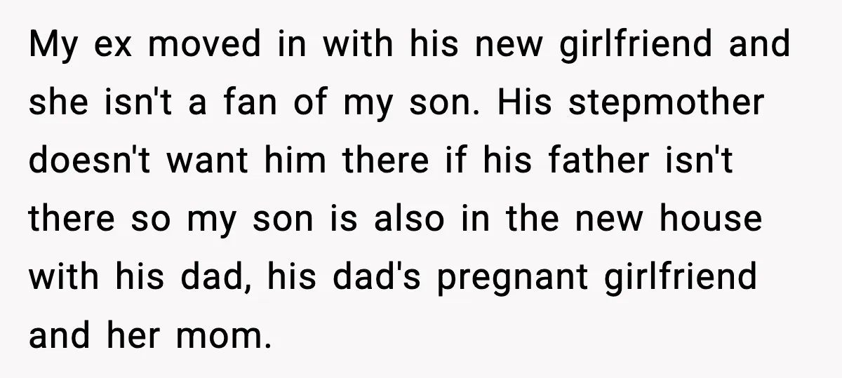 My ex moved in with his new girlfriend and she isn't a fan of my son. His stepmother doesn't want him there if his father isn't there so my son...